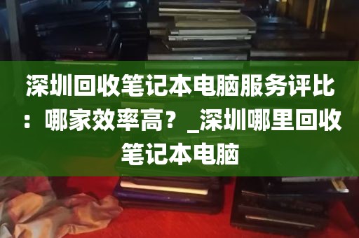 深圳回收笔记本电脑服务评比：哪家效率高？_深圳哪里回收笔记本电脑
