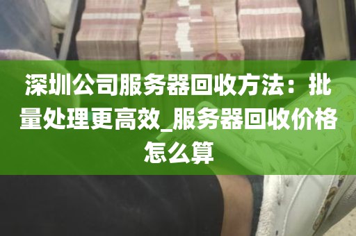 深圳公司服务器回收方法：批量处理更高效_服务器回收价格怎么算