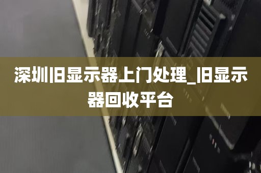 深圳旧显示器上门处理_旧显示器回收平台