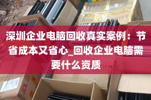 深圳企业电脑回收真实案例：节省成本又省心_回收企业电脑需要什么资质