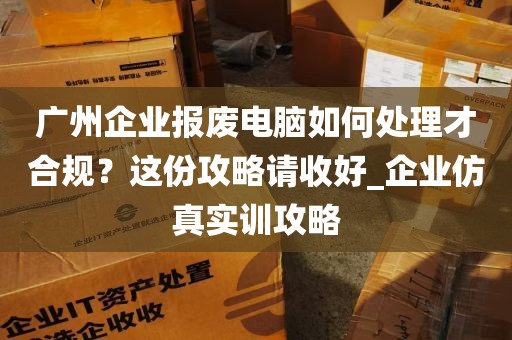 广州企业报废电脑如何处理才合规？这份攻略请收好_企业仿真实训攻略