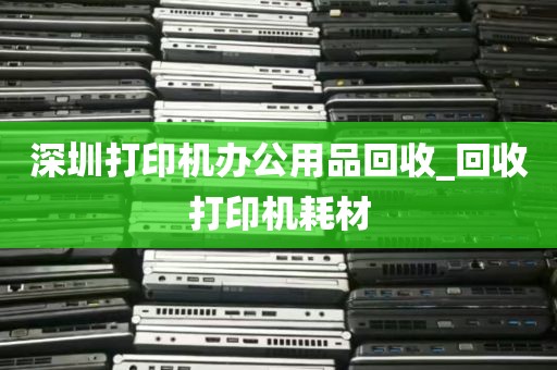 深圳打印机办公用品回收_回收打印机耗材