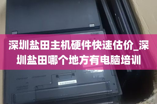深圳盐田主机硬件快速估价_深圳盐田哪个地方有电脑培训