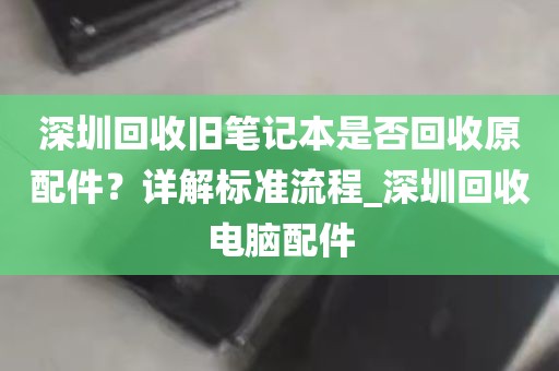 深圳回收旧笔记本是否回收原配件？详解标准流程_深圳回收电脑配件