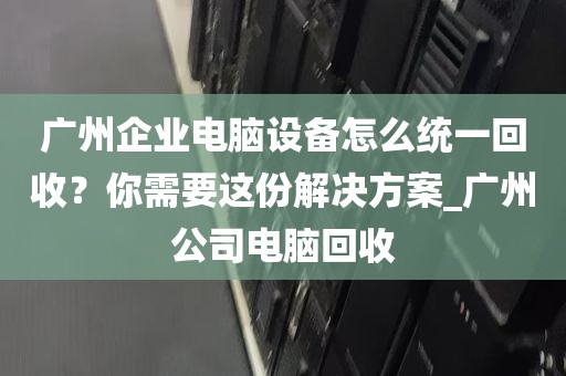 广州企业电脑设备怎么统一回收？你需要这份解决方案_广州公司电脑回收