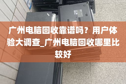 广州电脑回收靠谱吗？用户体验大调查_广州电脑回收哪里比较好