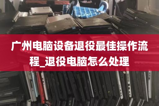 广州电脑设备退役最佳操作流程_退役电脑怎么处理