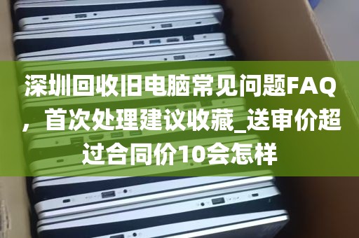 深圳回收旧电脑常见问题FAQ，首次处理建议收藏_送审价超过合同价10会怎样