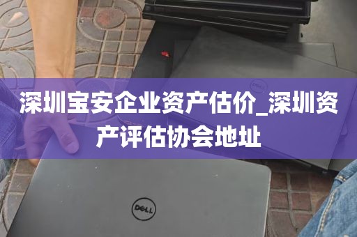 深圳宝安企业资产估价_深圳资产评估协会地址