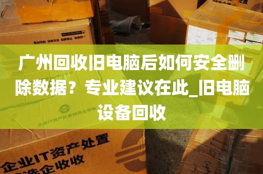 广州回收旧电脑后如何安全删除数据？专业建议在此_旧电脑设备回收